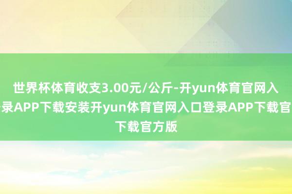 世界杯体育收支3.00元/公斤-开yun体育官网入口登录APP下载安装开yun体育官网入口登录APP下载官方版