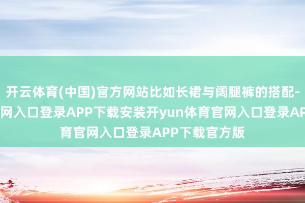开云体育(中国)官方网站比如长裙与阔腿裤的搭配-开yun体育官网入口登录APP下载安装开yun体育官