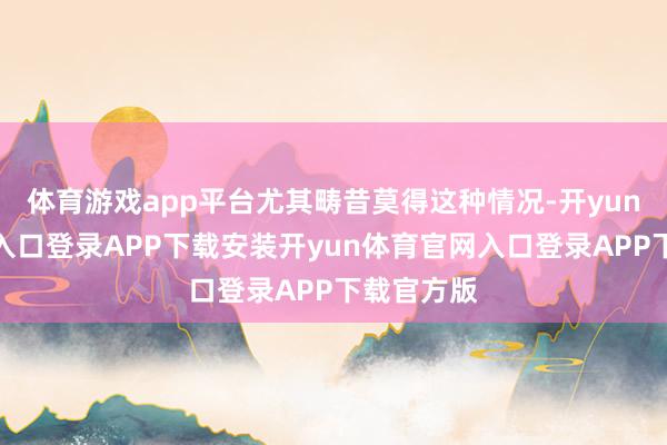 体育游戏app平台尤其畴昔莫得这种情况-开yun体育官网入口登录APP下载安装开yun体育官网入口登