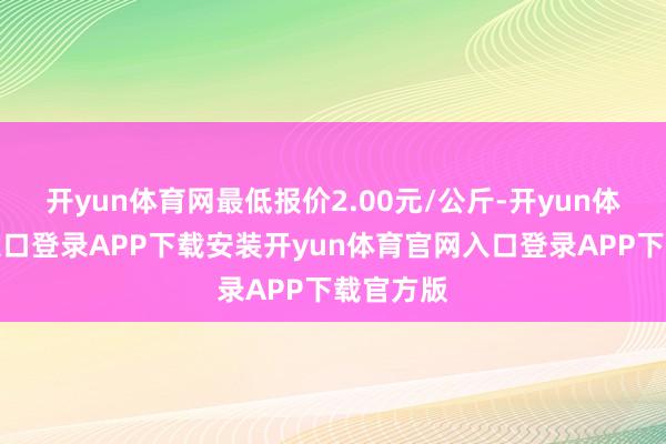 开yun体育网最低报价2.00元/公斤-开yun体育官网入口登录APP下载安装开yun体育官网入口登录APP下载官方版