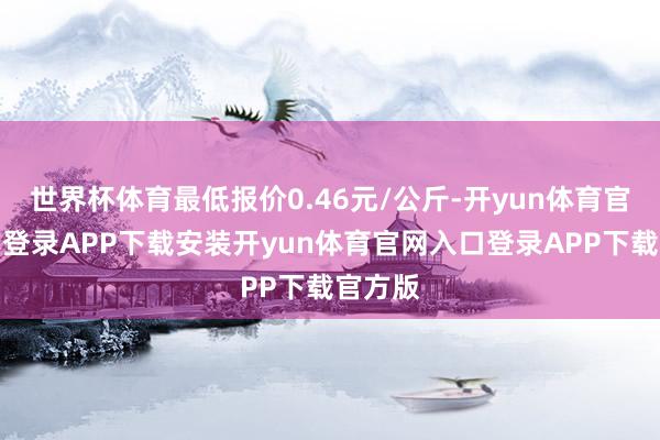 世界杯体育最低报价0.46元/公斤-开yun体育官网入口登录APP下载安装开yun体育官网入口登录APP下载官方版