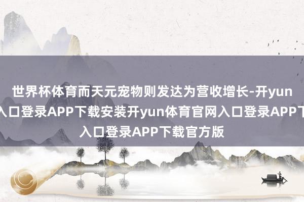 世界杯体育而天元宠物则发达为营收增长-开yun体育官网入口登录APP下载安装开yun体育官网入口登录APP下载官方版