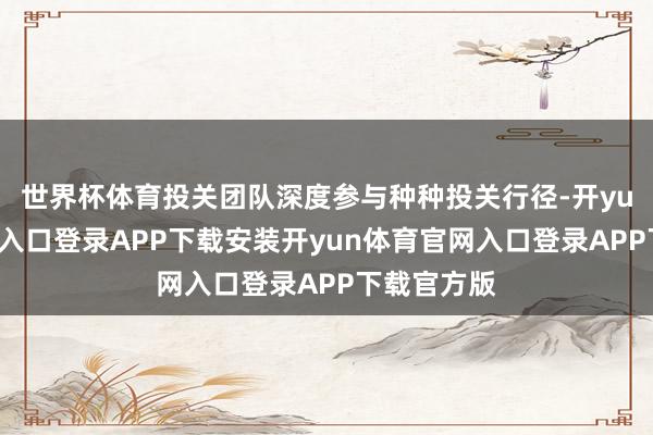 世界杯体育投关团队深度参与种种投关行径-开yun体育官网入口登录APP下载安装开yun体育官网入口登录APP下载官方版