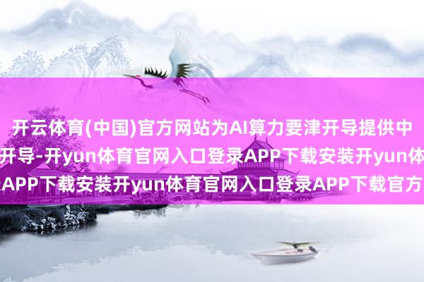 开云体育(中国)官方网站为AI算力要津开导提供中枢元器件、材料及配套开导-开yun体育官网入口登录APP下载安装开yun体育官网入口登录APP下载官方版