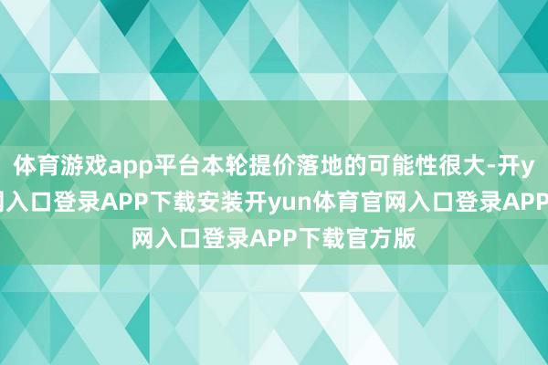体育游戏app平台本轮提价落地的可能性很大-开yun体育官网入口登录APP下载安装开yun体育官网入口登录APP下载官方版