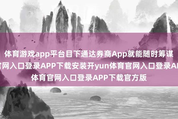 体育游戏app平台目下通达券商App就能随时筹谋-开yun体育官网入口登录APP下载安装开yun体育官网入口登录APP下载官方版