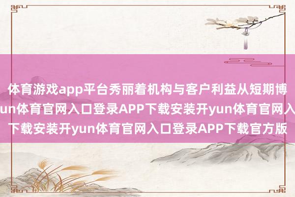 体育游戏app平台秀丽着机构与客户利益从短期博弈走向恒久共生-开yun体育官网入口登录APP下载安装开yun体育官网入口登录APP下载官方版