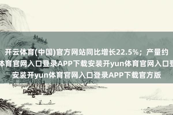 开云体育(中国)官方网站同比增长22.5%；产量约14.05万台-开yun体育官网入口登录APP下载安装开yun体育官网入口登录APP下载官方版