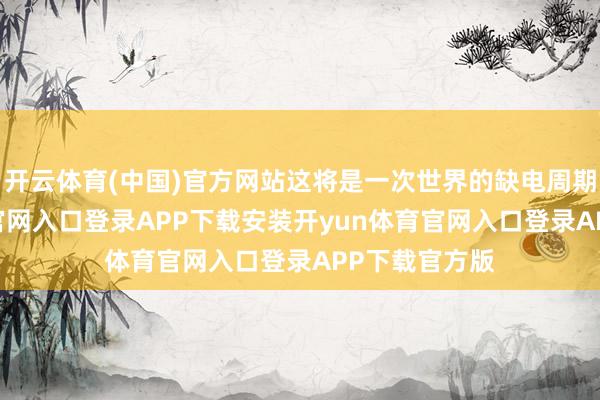 开云体育(中国)官方网站这将是一次世界的缺电周期-开yun体育官网入口登录APP下载安装开yun体育官网入口登录APP下载官方版